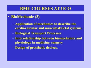 BME COURSES AT UCO
• BioMechanic (3)
– Application of mechanics to describe the
cardiovascular and musculoskeletal systems.
– Biological Transport Processes
– Interrelationship between biomechanics and
physiology in medicine, surgery
– Design of prosthetic devices.
 