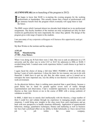 10
I
ALUMNI SPEAK (on re-launching of the program in 2012)
am happy to know that XLRI is re-starting the evening program for the working
professionals at Jamshedpur. This actually means that a bunch of professionals will
get immense benefit from the program which eventually will equip them to lead
the future.
The BME course which I pursued almost two decades back helped me in my professional
assignments. The faculty members of the institute are truly exceptional not only for their
wisdom & qualifications but more importantly the values they uphold. The design of the
program gives wide range of inputs to the students.
I am sure many of my corporate colleagues will harness this opportunity and get
benefitted.
My Best Wishes to the institute and the aspirants.
A B Lall
Head, Manufacturing
,CVBU , Tata Motors
When I was doing my B.Tech there were 2 fads. One was to seek an admission in a US
university and the other was to write CAT or XAT for admission to IIMs or XLRI. I
avoided doing both. I wanted some work experience before I could choose to go back to
academics.
I again faced the choice of doing a full- time MBA/ PGDBM or BME at XLRI after
having 2 years of work experience. I chose the latter for two reasons: one was to do with
financials. I didn't have to quit my job. But, the other reason, and as it turned out in
retrospect the more important one, was the ability to test theories I would learn in a real
work environment.
As the physicists believe, there is nothing more practical than a good theory, because a
good theory has to stand it's ground against severe tests of reality through
experimentation and observation, I had a wonderful opportunity to accept and discard
theories as they were thrown at me in the course of BME with a strong yardstick of
validation in real life.
In BME, I didn't have to merely deal intellectually with the theories, a large number of
them I could live and validate through my experience in managing people, union and
situations. I could bring new insights to the class room from such experiences and go
back with new perspective to handle situations differently. Application of organizational
behaviour, strategy, quantitative techniques, finance and marketing as well as business
law have had a profound effect on my ability to think holistically as I have moved from
job to job within the same company.
 