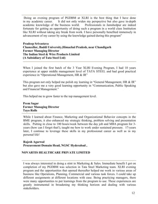 12
Doing an evening program of PGDBM at XLRI is the best thing that I have done
in my academic career. It did not only widen my perspective but also gave in-depth
academic knowledge of the business world. Professionals in Jamshedpur are indeed
fortunate for getting an opportunity of doing such a program in a world class Institution
like XLRI without taking any break from work. I have personally benefited immensely in
advancement of my career by using the knowledge gained during this program”
Pradeep Srivastava
Chancellor, Baddi University,Himachal Pradesh, near Chandigarh
Former Managing Director
The Indian Steel & Wire Products Limited
(A Subsidiary of Tata Steel Ltd)
When I joined the first batch of the 3 Year XLRI Evening Program, I had 10 years
experience at upper middle management level of TATA STEEL and had good practical
experience in “Operational Management, HR & IR”
This program not only helped me polish my learning in “General Management, HR & IR”
but also gave me a very good learning opportunity in “Communication, Public Speaking
and Financial Management.”
This helped me to grow faster to the top management level.
Prem Sagar
Former Managing Director
Tayo Rolls
While I learned about Finance, Marketing and Organizational Behavior concepts in the
BME program, it also enhanced my strategic thinking, problem solving and presentation
skills. Putting in close to 100 hours/week between the day job and MBA program for 3-
years (how can I forget that!), taught me how to work under sustained pressure. 17-years
later, I continue to leverage these skills in my professional career as well as in my
personal life!
Rajesh Agarwal
Procurement Domain Head, NGSC Hyderabad ,
NOVARTIS HEALTHCARE PRIVATE LIMITED
I was always interested in doing a stint in Marketing & Sales. Immediate benefit I got on
completion of my PGDBM was selection in Tata Steel Marketing team. XLRI evening
program and the opportunities that opened thereafter helped me work in various areas of
business like Operations, Planning, Commercial and various task forces. I could take up
different assignments at different locations with ease. Being practicing managers, there
were many opportunities to put learnings from the program to use. These experiences are
greatly instrumental in broadening my thinking horizon and dealing with various
stakeholders.
 