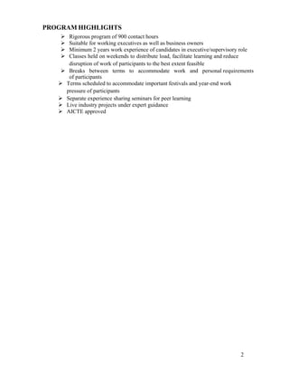 2
PROGRAM HIGHLIGHTS
 Rigorous program of 900 contact hours
 Suitable for working executives as well as business owners
 Minimum 2 years work experience of candidates in executive/supervisory role
 Classes held on weekends to distribute load, facilitate learning and reduce
disruption of work of participants to the best extent feasible
 Breaks between terms to accommodate work and personal requirements
of participants
 Terms scheduled to accommodate important festivals and year-end work
pressure of participants
 Separate experience sharing seminars for peer learning
 Live industry projects under expert guidance
 AICTE approved
 