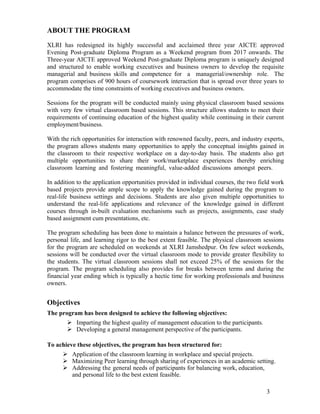 3
ABOUT THE PROGRAM
XLRI has redesigned its highly successful and acclaimed three year AICTE approved
Evening Post-graduate Diploma Program as a Weekend program from 2017 onwards. The
Three-year AICTE approved Weekend Post-graduate Diploma program is uniquely designed
and structured to enable working executives and business owners to develop the requisite
managerial and business skills and competence for a managerial/ownership role. The
program comprises of 900 hours of coursework interaction that is spread over three years to
accommodate the time constraints of working executives and business owners.
Sessions for the program will be conducted mainly using physical classroom based sessions
with very few virtual classroom based sessions. This structure allows students to meet their
requirements of continuing education of the highest quality while continuing in their current
employment/business.
With the rich opportunities for interaction with renowned faculty, peers, and industry experts,
the program allows students many opportunities to apply the conceptual insights gained in
the classroom to their respective workplace on a day-to-day basis. The students also get
multiple opportunities to share their work/marketplace experiences thereby enriching
classroom learning and fostering meaningful, value-added discussions amongst peers.
In addition to the application opportunities provided in individual courses, the two field work
based projects provide ample scope to apply the knowledge gained during the program to
real-life business settings and decisions. Students are also given multiple opportunities to
understand the real-life applications and relevance of the knowledge gained in different
courses through in-built evaluation mechanisms such as projects, assignments, case study
based assignment cum presentations, etc.
The program scheduling has been done to maintain a balance between the pressures of work,
personal life, and learning rigor to the best extent feasible. The physical classroom sessions
for the program are scheduled on weekends at XLRI Jamshedpur. On few select weekends,
sessions will be conducted over the virtual classroom mode to provide greater flexibility to
the students. The virtual classroom sessions shall not exceed 25% of the sessions for the
program. The program scheduling also provides for breaks between terms and during the
financial year ending which is typically a hectic time for working professionals and business
owners.
Objectives
The program has been designed to achieve the following objectives:
 Imparting the highest quality of management education to the participants.
 Developing a general management perspective of the participants.
To achieve these objectives, the program has been structured for:
 Application of the classroom learning in workplace and special projects.
 Maximizing Peer learning through sharing of experiences in an academic setting.
 Addressing the general needs of participants for balancing work, education,
and personal life to the best extent feasible.
 