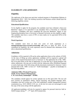 4
ELIGIBILITY AND ADMISSION
Eligibility
The applicants of the three-year part-time weekend program in Postgraduate Diploma in
Management 2018 – 2021, for working executives and business owners should meet the
following eligibility criteria:
Educational Qualifications
To be eligible to apply for the program, the candidate must have obtained a three-year
Bachelors’ degree or its equivalent in any discipline from a University or a Deemed
University. Candidates who have completed the four-year Bachelors’ degree in any
Engineering discipline from a University or Deemed University are also eligible to apply.
The candidate must have a score of 50% or more marks (or its equivalent GPA) in the
above programs.
Work Experience
The candidate must have at least two years of work experience in a
managerial/supervisory/executive/ownership role prior to April 30, 2018. To be
considered for eligibility, the work experience must be obtained after attainment of the
above educational qualifications.
Admission
Candidates will be required to fill up the online application form on the website of XLRI.
At the time of filling up online application candidate will be required to upload soft
copies of the required documents [List in Annexure 1] .The application fee of Rs. 1000/-
has to be paid online at the time of application. In event that one is facing problem with
online submission, s/he may get in touch with the Admission office [Weekend Program]
or send a hard copy of the form along with the documents mentioned in Annexure 1 and a
demand draft of Rs. 1000/- in favor of “ XLRI Jamshedpur “ payable at Jamshedpur to
the following address.
Admission Office (Weekend Program),
XLRI, Xavier School of Management,
C. H. Area (East), Jamshedpur – 831001.
The candidates should appear for written aptitude test on 8th April 2018. The test will
have sections on quantitative ability, logical reasoning, and English language skills.
Candidates who have written any of the well established, credible management entrance
examination (e.g., XAT, GMAT, CAT, etc., in the last two years are encouraged to send
the copy of the scores along with the application.
All applicants/candidates will also be required to appear for personal interview held at
XLRI Campus during 7th
– 17th
April, 2018 (tentatively).
 
