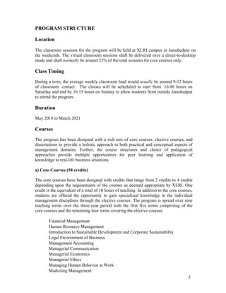 5
PROGRAM STRUCTURE
Location
The classroom sessions for the program will be held at XLRI campus in Jamshedpur on
the weekends. The virtual classroom sessions shall be delivered over a direct-to-desktop
mode and shall normally be around 25% of the total sessions for core courses only.
Class Timing
During a term, the average weekly classroom load would usually be around 9-12 hours
of classroom contact. The classes will be scheduled to start from 16:00 hours on
Saturday and end by 16:15 hours on Sunday to allow students from outside Jamshedpur
to attend the program.
Duration
May 2018 to March 2021
Courses
The program has been designed with a rich mix of core courses, elective courses, and
dissertations to provide a holistic approach to both practical and conceptual aspects of
management domains. Further, the course structures and choice of pedagogical
approaches provide multiple opportunities for peer learning and application of
knowledge to real-life business situations.
a) Core Courses (58 credits)
The core courses have been designed with credits that range from 2 credits to 4 credits
depending upon the requirements of the courses as deemed appropriate by XLRI. One
credit is the equivalent of a total of 10 hours of teaching. In addition to the core courses,
students are offered the opportunity to gain specialized knowledge in the individual
management disciplines through the elective courses. The program is spread over nine
teaching terms over the three-year period with the first five terms comprising of the
core courses and the remaining four terms covering the elective courses.
Financial Management
Human Resource Management
Introduction to Sustainable Development and Corporate Sustainability
Legal Environment of Business
Management Accounting
Managerial Communication
Managerial Economics
Managerial Ethics
Managing Human Behavior at Work
Marketing Management
 