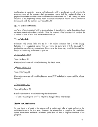 7
mathematics, a preparatory course on Mathematics will be conducted a week prior to the
commencement of the program. Such preparatory course shall be conducted either in a
physical classroom mode or virtual classroom mode as decided by XLRI. During the week
allocated to the preparatory course, a few induction sessions will also be held to familiarize
the students with the facilities and rules of XLRI.
e) Area of Concentration:
An “area of concentration” will be acknowledged if four electives and a dissertation from
the same area are cleared successfully. Given the structure of the program, it is possible for
a student to have at most two “areas of concentration”.
Term Schedule
Normally core course terms will be of 14-17 weeks’ duration with 2 weeks of gap
between two consecutive terms. The last week for each term will be reserved for
conducting end-of-term examinations. However, a few terms may be shifted or stretched
longer in case of any unforeseen exigencies.
1st
Year: 2018 - 2019
Term I to Term III
Compulsory courses will be offered during the above terms.
2nd
Year: 2019 - 2020
Term IV to Term VI
Compulsory courses will be offered during terms IV-V and elective courses will be offered
in term VI.
3rd
Year 2020 - 2021
Term VII to Term IX
Elective courses will be offered during the above terms.
The term schedule given above is subject to change without prior notice.
Break in Curriculum
In case there is a break in the coursework a student can take a break and repeat the
unfinished term in the next year. However, the student has to complete the curriculum
within a maximum period of 5 academic years from the date of original admission to the
program.
 