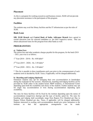 8
Placement
As this is a program for working executives and business owners, XLRI will not provide
any placement assistance to the participants of this program.
Facilities
The students may avail the library facilities and the IT infrastructure as per the rules of
XLRI.
Bank Loan
SBI, XLRI Branch and Central Bank of India, Adityapur Branch have agreed to
extend education loan for selected candidates as per their respective norms. One can
obtain educational loans for this program from other banks as well.
PROGRAM FEES
a) Tuition Fees:
The tuition fees and other academic charges payable for this program, for the batch 2018
– 2021, year wise is as follows.
1st
Year (2018 – 2019) – Rs. 4.00 lakhs*
2nd
Year (2019 – 2020) – Rs. 3.50 lakhs*
3rd
Year (2020 – 2021) – Rs. 3.50 lakhs*
* This fee is payable in three installments each year prior to the commencement of each
academic term as decided by XLRI. Taxes, if applicable, will be charged additionally.
b) Boarding and Lodging (Optional)
Outstation students may opt for arranging their own accommodation in Jamshedpur
during the weekends for the sessions. Alternatively, boarding and lodging facilities can be
provided by XLRI either in the student hostel, MDP residence, or International Center
depending upon both the availability and choice of the students. Further students may opt
for single stay accommodation or twin sharing accommodation depending upon
availability.
The rates for these facilities will be fixed by the institute depending upon the nature of
accommodation (single/twin sharing) and the type of facility opted for. The rates for
boarding and lodging shall accordingly range from Rupees Five Hundred per Day to
Rupees Fifteen Hundred per day. Taxes, if applicable, will be charged additionally.
Students interested in availing such accommodation should give prior intimation to the
institute so that the appropriate arrangements can be made.
 