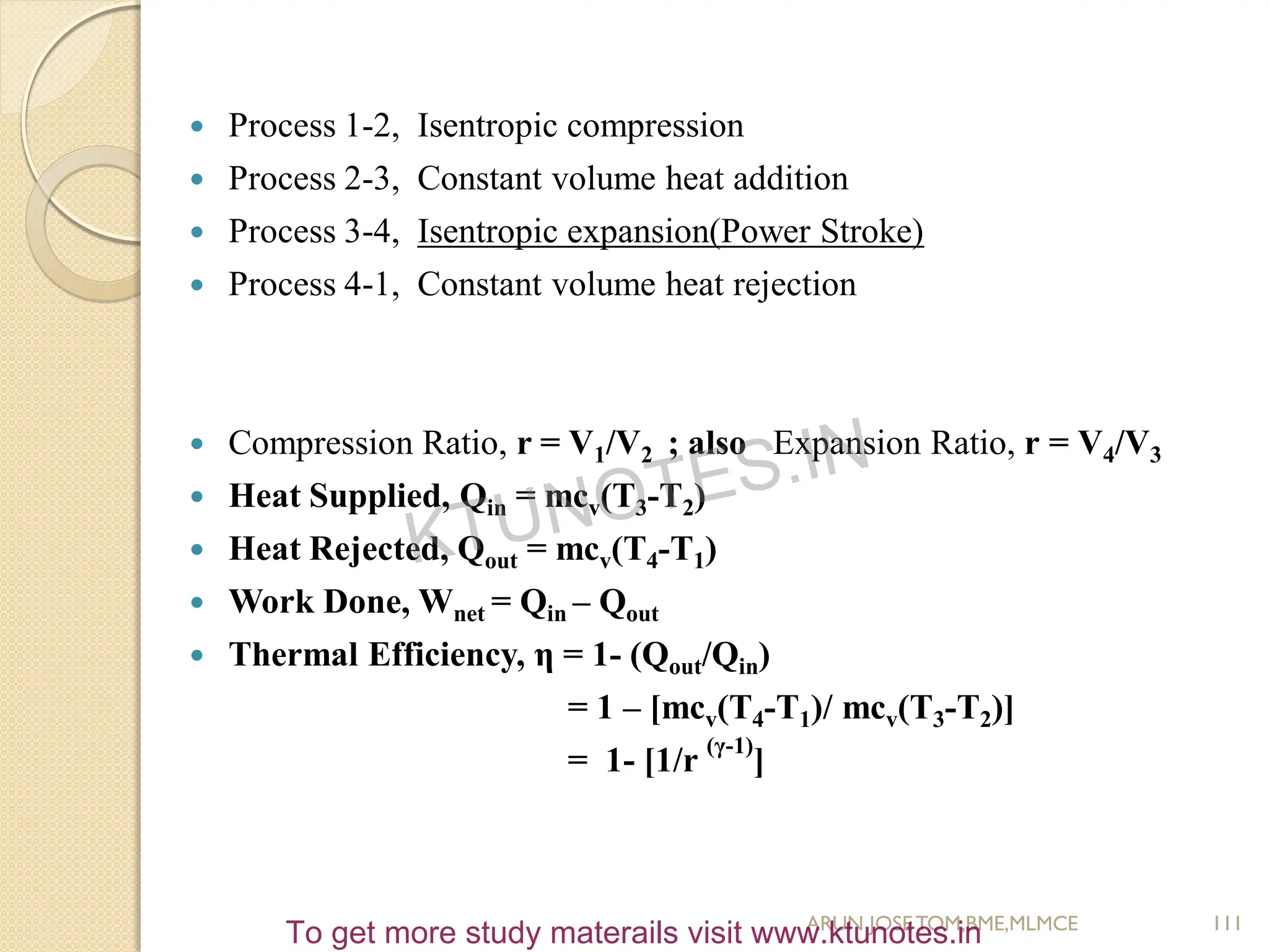  Process 1-2, Isentropic compression
 Process 2-3, Constant volume heat addition
 Process 3-4, Isentropic expansion(Power Stroke)
 Process 4-1, Constant volume heat rejection
 Compression Ratio, r = V1/V2 ; also Expansion Ratio, r = V4/V3
 Heat Supplied, Qin = mcv(T3-T2)
 Heat Rejected, Qout = mcv(T4-T1)
 Work Done, Wnet = Qin – Qout
 Thermal Efficiency, η = 1- (Qout/Qin)
= 1 – [mcv(T4-T1)/ mcv(T3-T2)]
= 1- [1/r
(γ-1)
]
111
ARUN JOSETOM,BME,MLMCE
KTUNOTES.IN
To get more study materails visit www.ktunotes.in
 