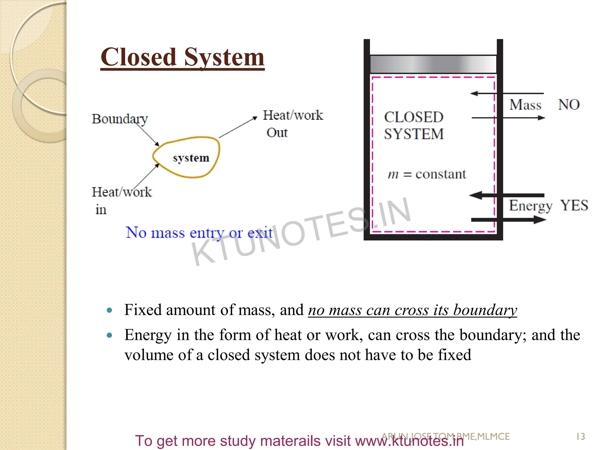 Closed System
 Fixed amount of mass, and no mass can cross its boundary
 Energy in the form of heat or work, can cross the boundary; and the
volume of a closed system does not have to be fixed
13
ARUN JOSETOM,BME,MLMCE
KTUNOTES.IN
To get more study materails visit www.ktunotes.in
 
