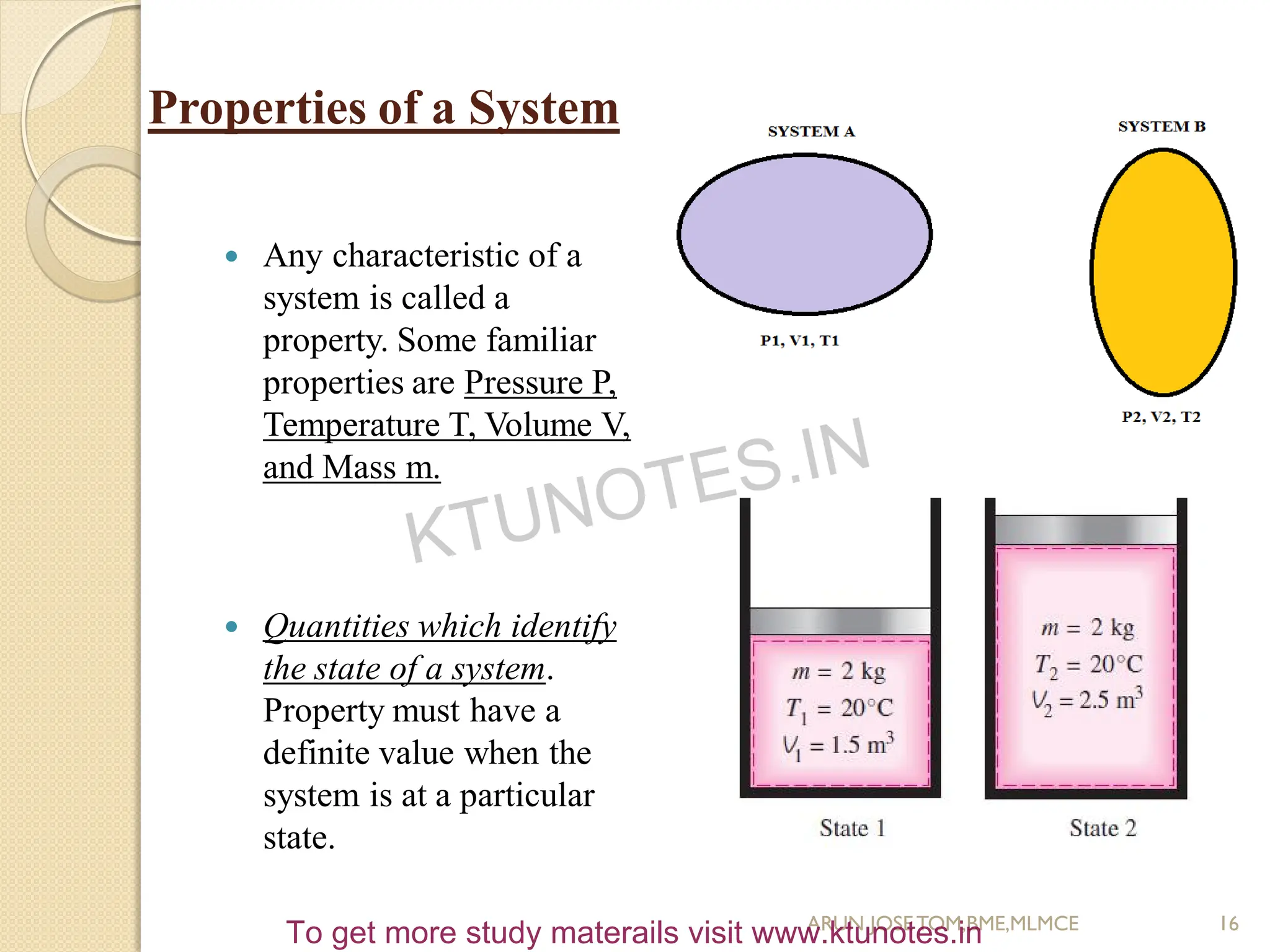 Properties of a System
 Any characteristic of a
system is called a
property. Some familiar
properties are Pressure P,
Temperature T, Volume V,
and Mass m.
 Quantities which identify
the state of a system.
Property must have a
definite value when the
system is at a particular
state.
16
ARUN JOSETOM,BME,MLMCE
KTUNOTES.IN
To get more study materails visit www.ktunotes.in
 