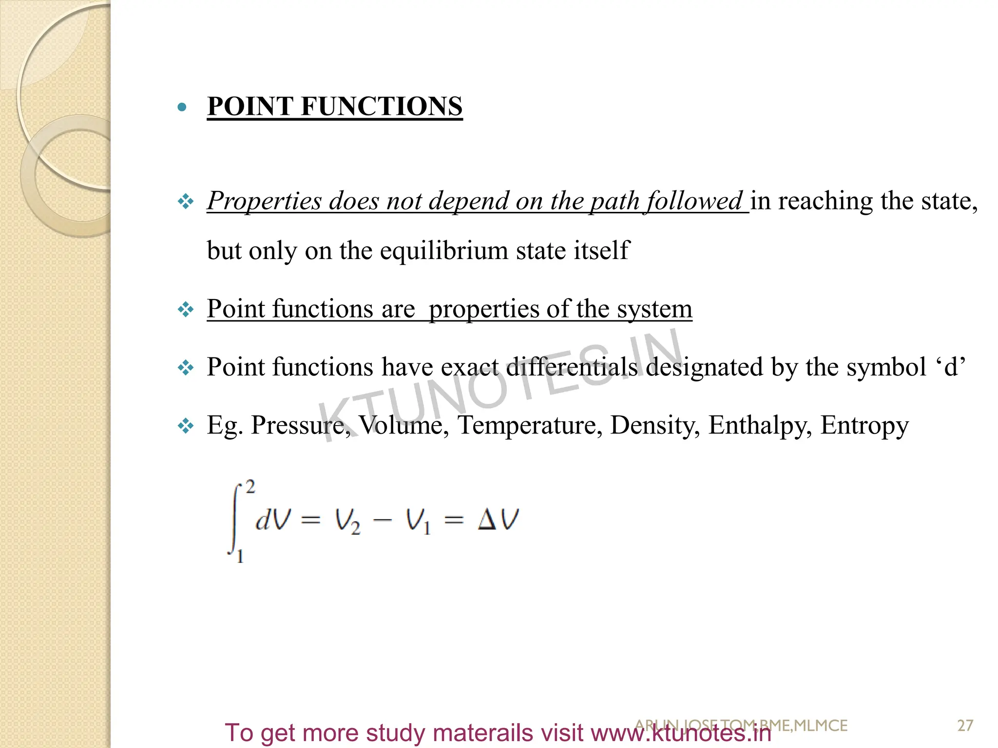  POINT FUNCTIONS
 Properties does not depend on the path followed in reaching the state,
but only on the equilibrium state itself
 Point functions are properties of the system
 Point functions have exact differentials designated by the symbol ‘d’
 Eg. Pressure, Volume, Temperature, Density, Enthalpy, Entropy
27
ARUN JOSETOM,BME,MLMCE
KTUNOTES.IN
To get more study materails visit www.ktunotes.in
 