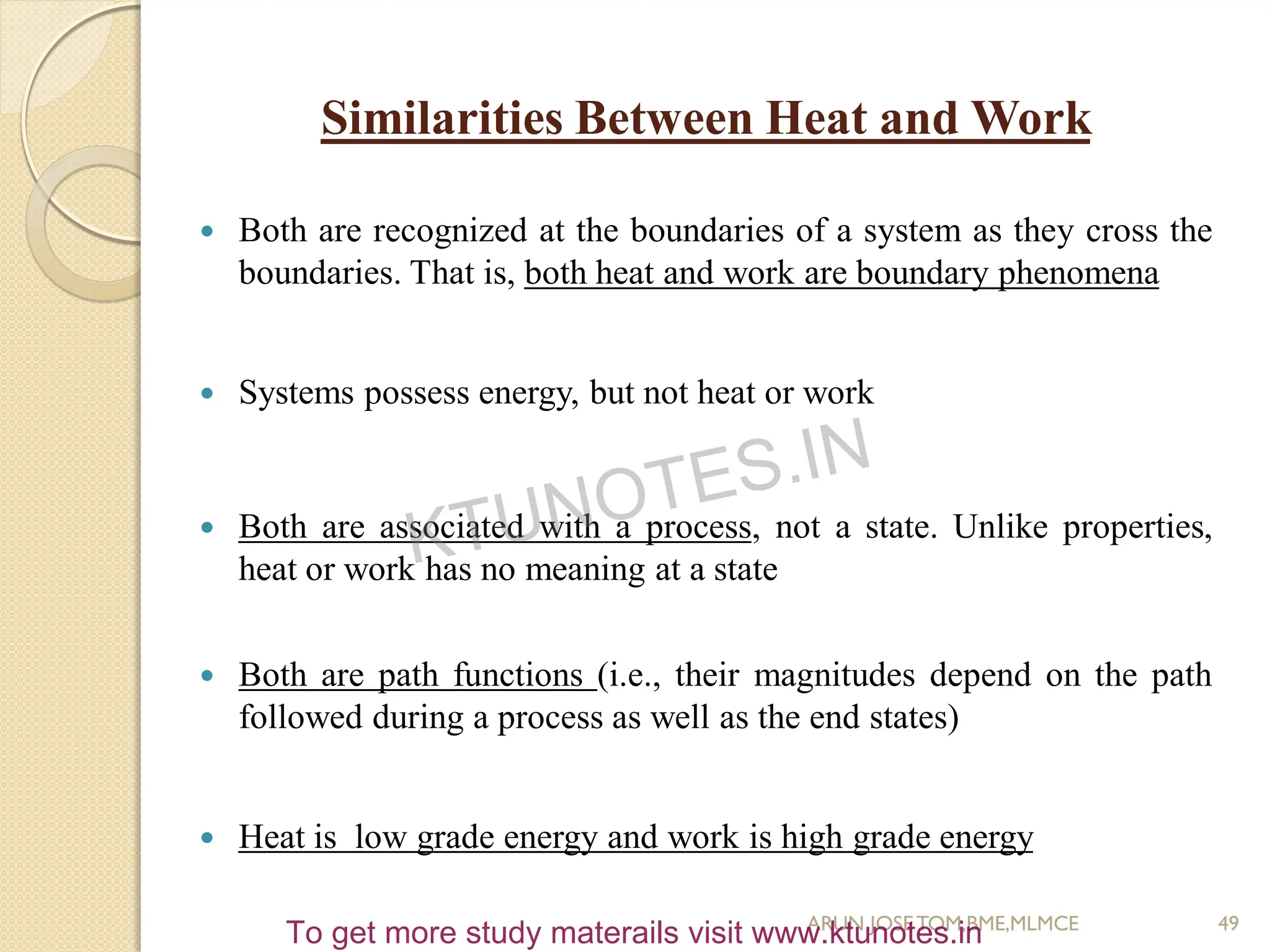 Similarities Between Heat and Work
 Both are recognized at the boundaries of a system as they cross the
boundaries. That is, both heat and work are boundary phenomena
 Systems possess energy, but not heat or work
 Both are associated with a process, not a state. Unlike properties,
heat or work has no meaning at a state
 Both are path functions (i.e., their magnitudes depend on the path
followed during a process as well as the end states)
 Heat is low grade energy and work is high grade energy
49
ARUN JOSETOM,BME,MLMCE
KTUNOTES.IN
To get more study materails visit www.ktunotes.in
 