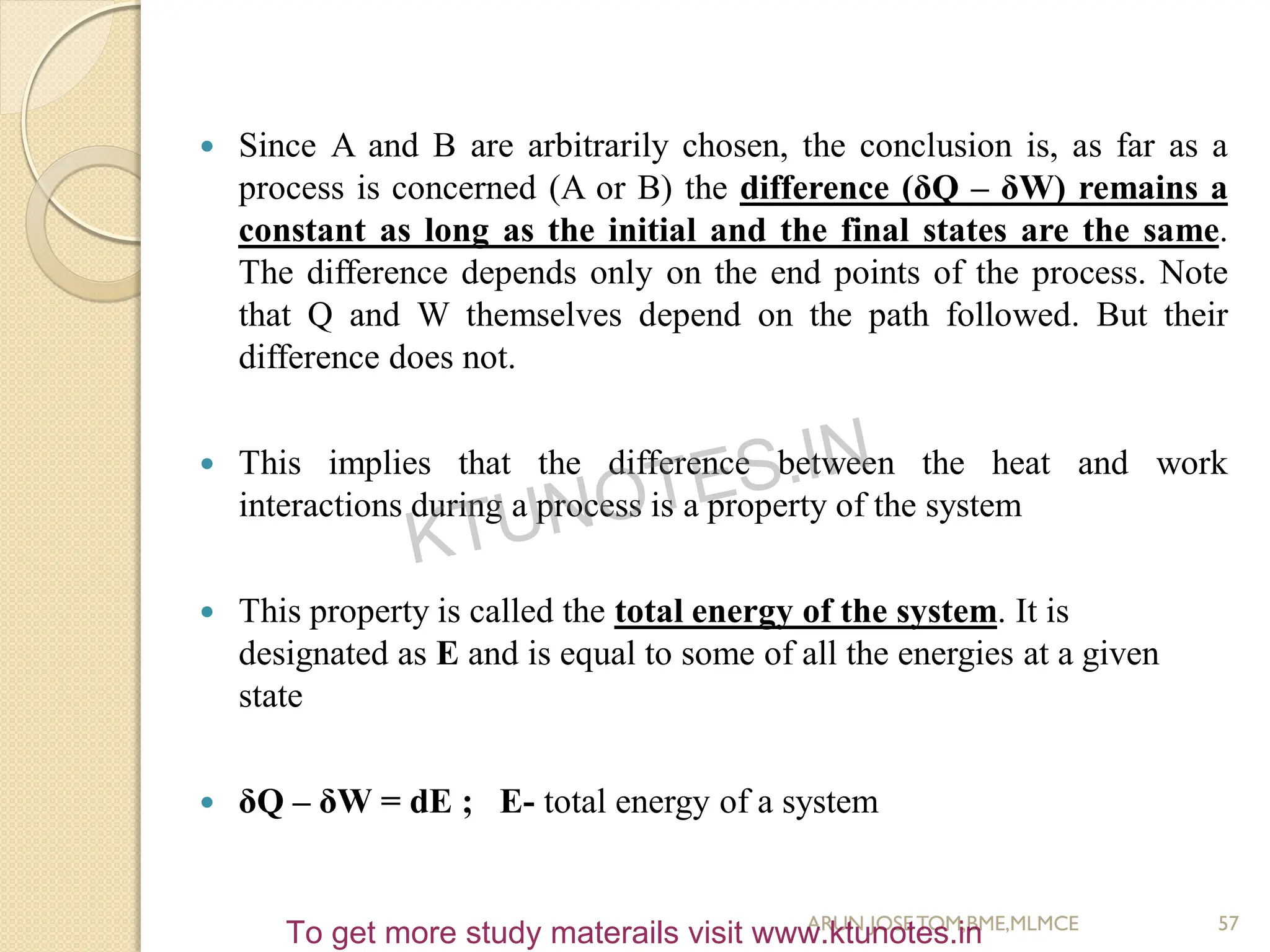  Since A and B are arbitrarily chosen, the conclusion is, as far as a
process is concerned (A or B) the difference (δQ – δW) remains a
constant as long as the initial and the final states are the same.
The difference depends only on the end points of the process. Note
that Q and W themselves depend on the path followed. But their
difference does not.
 This implies that the difference between the heat and work
interactions during a process is a property of the system
 This property is called the total energy of the system. It is
designated as E and is equal to some of all the energies at a given
state
 δQ – δW = dE ; E- total energy of a system
57
ARUN JOSETOM,BME,MLMCE
KTUNOTES.IN
To get more study materails visit www.ktunotes.in
 