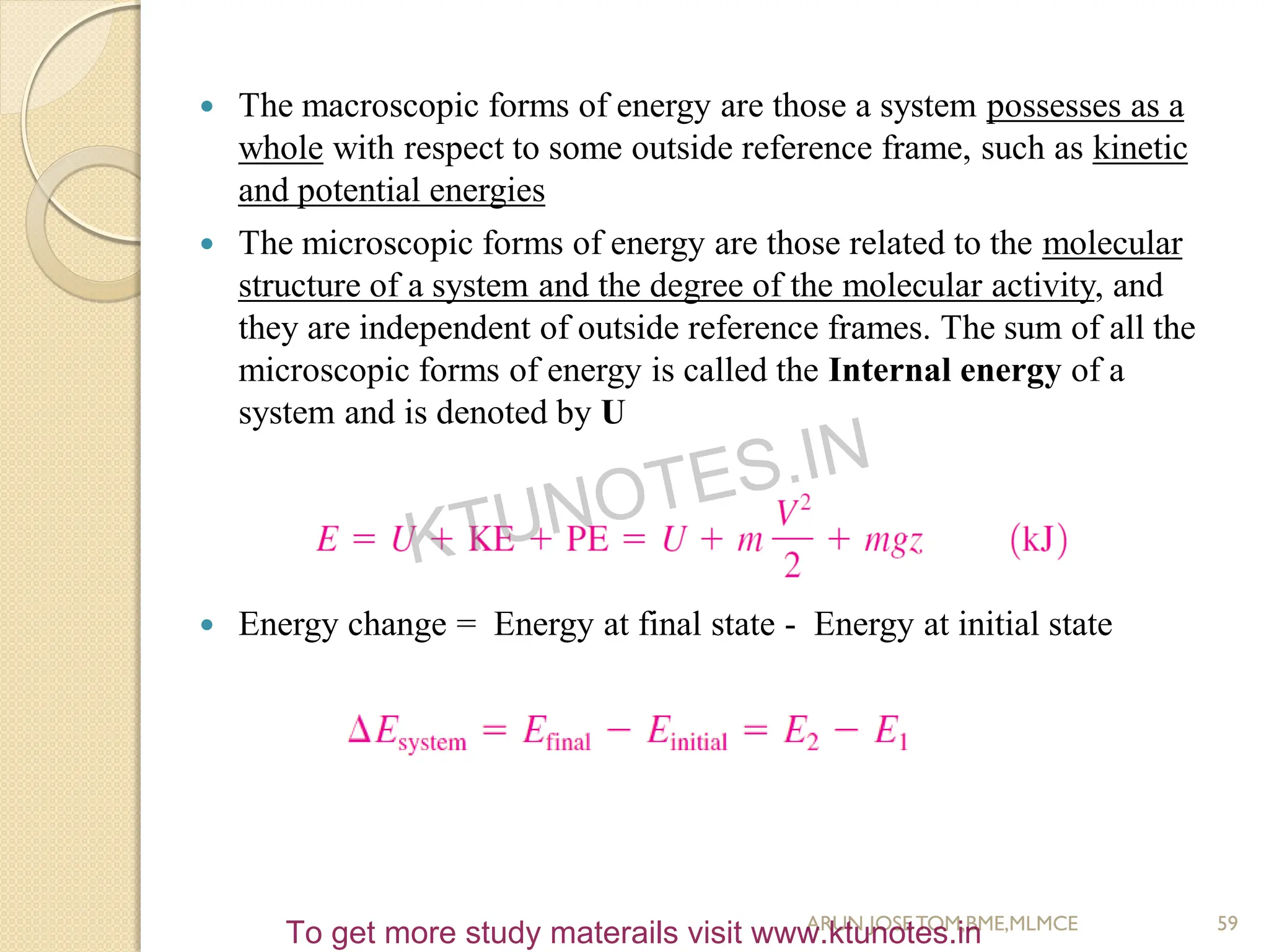  The macroscopic forms of energy are those a system possesses as a
whole with respect to some outside reference frame, such as kinetic
and potential energies
 The microscopic forms of energy are those related to the molecular
structure of a system and the degree of the molecular activity, and
they are independent of outside reference frames. The sum of all the
microscopic forms of energy is called the Internal energy of a
system and is denoted by U
 Energy change = Energy at final state - Energy at initial state
59
ARUN JOSETOM,BME,MLMCE
KTUNOTES.IN
To get more study materails visit www.ktunotes.in
 