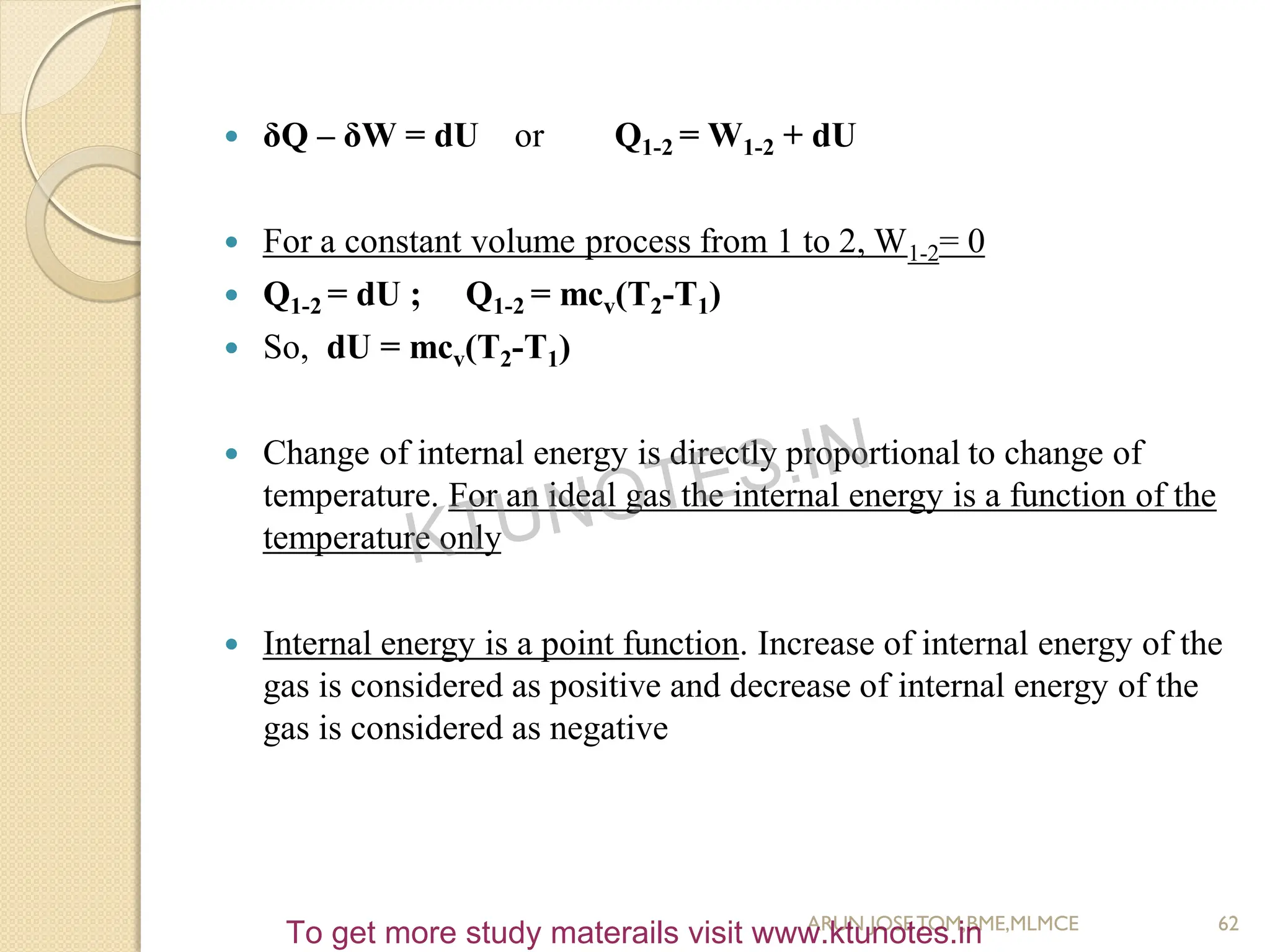  δQ – δW = dU or Q1-2 = W1-2 + dU
 For a constant volume process from 1 to 2, W1-2= 0
 Q1-2 = dU ; Q1-2 = mcv(T2-T1)
 So, dU = mcv(T2-T1)
 Change of internal energy is directly proportional to change of
temperature. For an ideal gas the internal energy is a function of the
temperature only
 Internal energy is a point function. Increase of internal energy of the
gas is considered as positive and decrease of internal energy of the
gas is considered as negative
62
ARUN JOSETOM,BME,MLMCE
KTUNOTES.IN
To get more study materails visit www.ktunotes.in
 