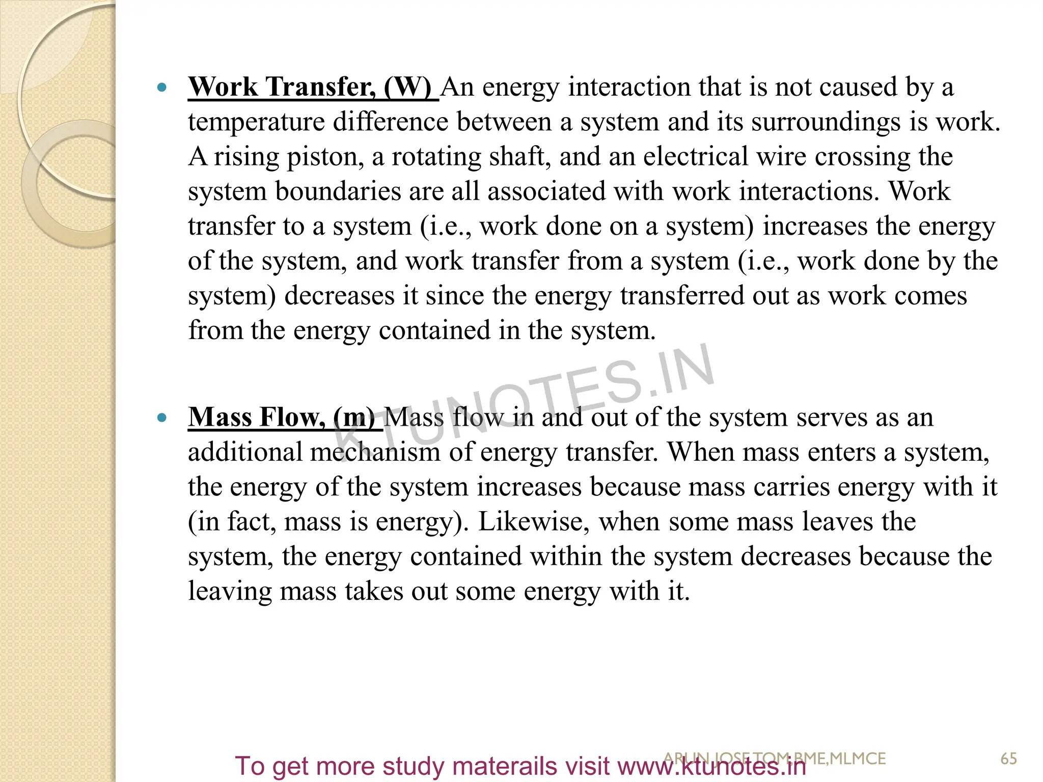  Work Transfer, (W) An energy interaction that is not caused by a
temperature difference between a system and its surroundings is work.
A rising piston, a rotating shaft, and an electrical wire crossing the
system boundaries are all associated with work interactions. Work
transfer to a system (i.e., work done on a system) increases the energy
of the system, and work transfer from a system (i.e., work done by the
system) decreases it since the energy transferred out as work comes
from the energy contained in the system.
 Mass Flow, (m) Mass flow in and out of the system serves as an
additional mechanism of energy transfer. When mass enters a system,
the energy of the system increases because mass carries energy with it
(in fact, mass is energy). Likewise, when some mass leaves the
system, the energy contained within the system decreases because the
leaving mass takes out some energy with it.
65
ARUN JOSETOM,BME,MLMCE
KTUNOTES.IN
To get more study materails visit www.ktunotes.in
 
