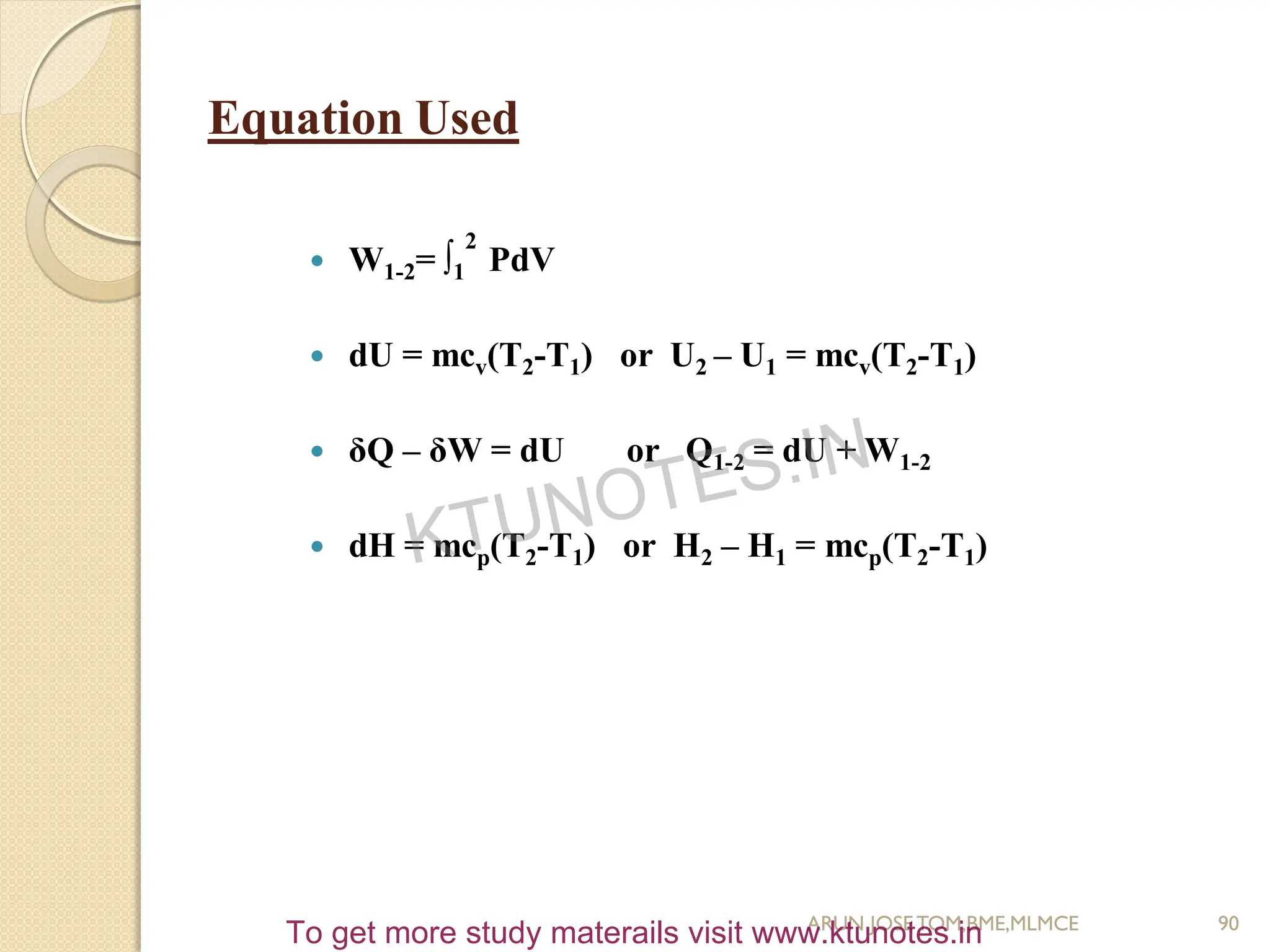 Equation Used
 W1-2= ∫1
2
PdV
 dU = mcv(T2-T1) or U2 – U1 = mcv(T2-T1)
 δQ – δW = dU or Q1-2 = dU + W1-2
 dH = mcp(T2-T1) or H2 – H1 = mcp(T2-T1)
90
ARUN JOSETOM,BME,MLMCE
KTUNOTES.IN
To get more study materails visit www.ktunotes.in
 