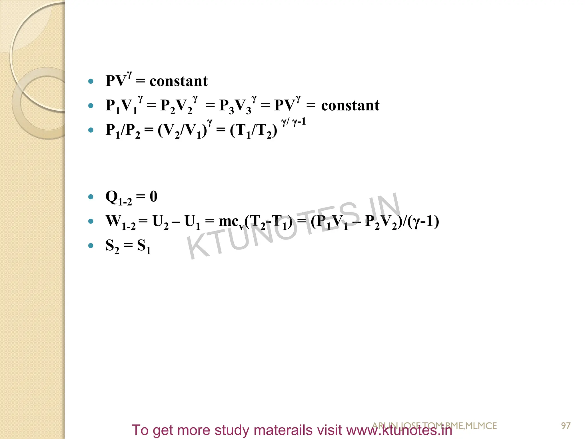  PV
γ
= constant
 P1V1
γ
= P2V2
γ
= P3V3
γ
= PV
γ
= constant
 P1/P2 = (V2/V1)
γ
= (T1/T2)
γ/ γ-1
 Q1-2 = 0
 W1-2 = U2 – U1 = mcv(T2-T1) = (P1V1 – P2V2)/(γ-1)
 S2 = S1
97
ARUN JOSETOM,BME,MLMCE
KTUNOTES.IN
To get more study materails visit www.ktunotes.in
 