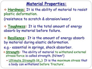 Material Properties:
 Hardness: It is the ability of material to resist
plastic deformation.
(resistance to scratch & abrasion/wear)
 Toughness: It is the total amount of energy
absorb by material before failure.
 Resilience: It is the amount of energy absorb
by material during elastic deformation.
e.g.- essential in springs, shock absorber.
 Strength: The ability of material to withstand external
stress/force is called strength. (N/mm2)
 Ultimate Strength (σut): It is the maximum stress that
a body can withstand before ‘fracture’.
 