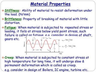Material Properties
 Stiffness: Ability of material to resist deformation under
the load. (N/mm)
 Brittleness: Property of breaking of material with little
distortion.
 Fatigue: When material is subjected to repeated stress or
loading, it fails at stress below yield point stress, such
failure is called as fatigue. e.g. consider in design of shaft,
gears etc.
 Creep: When material is subjected to constant stress at
high temperature for long time, it will undergo slow &
permanent deformation which is called as creep.
e.g. consider in design of Boilers, IC engine, turbine etc.
 