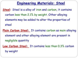 Engineering Materials: Steel
Steel: Steel is a alloy of iron and carbon, it contains
carbon less than 2.1% by weight. Other alloying
elements may be added to alter the properties of
steel
Plain Carbon Steel: It contains carbon as main alloying
element and other alloying element are present in
negligible quantity
Low Carbon Steel: It contains less than 0.3% carbon
by weight
 