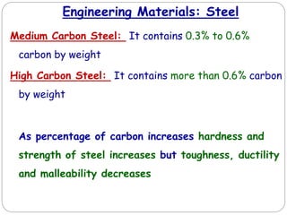 Engineering Materials: Steel
Medium Carbon Steel: It contains 0.3% to 0.6%
carbon by weight
High Carbon Steel: It contains more than 0.6% carbon
by weight
As percentage of carbon increases hardness and
strength of steel increases but toughness, ductility
and malleability decreases
 