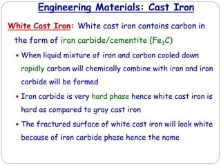 Engineering Materials: Cast Iron
White Cast Iron: White cast iron contains carbon in
the form of iron carbide/cementite (Fe3C)
 When liquid mixture of iron and carbon cooled down
rapidly carbon will chemically combine with iron and iron
carbide will be formed
 Iron carbide is very hard phase hence white cast iron is
hard as compared to gray cast iron
 The fractured surface of white cast iron will look white
because of iron carbide phase hence the name
 