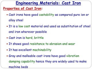 Engineering Materials: Cast Iron
Properties of Cast Iron:
 Cast irons have good castability as compared pure ion or
alloy steel
 It is a low cost material and used as substitution of steel
and iron wherever possible
 Cast iron is hard, brittle
 It shows good resistance to abrasion and wear
 It has excellent machinability
 Gray and malleable cast irons have good vibration
damping capability hence they are widely used to make
machine beds
 