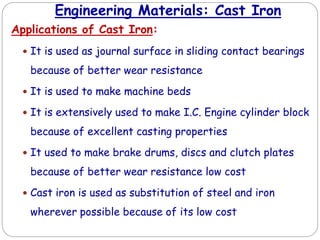 Engineering Materials: Cast Iron
Applications of Cast Iron:
 It is used as journal surface in sliding contact bearings
because of better wear resistance
 It is used to make machine beds
 It is extensively used to make I.C. Engine cylinder block
because of excellent casting properties
 It used to make brake drums, discs and clutch plates
because of better wear resistance low cost
 Cast iron is used as substitution of steel and iron
wherever possible because of its low cost
 