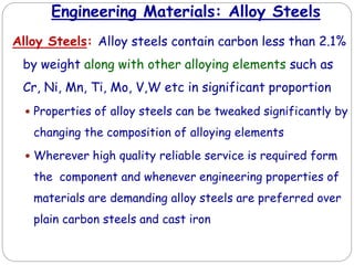Engineering Materials: Alloy Steels
Alloy Steels: Alloy steels contain carbon less than 2.1%
by weight along with other alloying elements such as
Cr, Ni, Mn, Ti, Mo, V,W etc in significant proportion
 Properties of alloy steels can be tweaked significantly by
changing the composition of alloying elements
 Wherever high quality reliable service is required form
the component and whenever engineering properties of
materials are demanding alloy steels are preferred over
plain carbon steels and cast iron
 