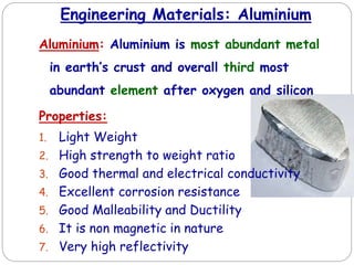 Engineering Materials: Aluminium
Aluminium: Aluminium is most abundant metal
in earth’s crust and overall third most
abundant element after oxygen and silicon
Properties:
1. Light Weight
2. High strength to weight ratio
3. Good thermal and electrical conductivity
4. Excellent corrosion resistance
5. Good Malleability and Ductility
6. It is non magnetic in nature
7. Very high reflectivity
 