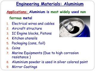 Engineering Materials: Aluminium
Applications: Aluminium is most widely used non
ferrous metal
1. Electrical wires and cables
2. Aircraft structure
3. IC Engine blocks, Pistons
4. Kitchen utensils
5. Packaging (cans, foil)
6. Coins
7. Marine Equipments (Due to high corrosion
resistance )
8. Aluminium powder is used in silver colored paint
9. Mirror Coatings
 