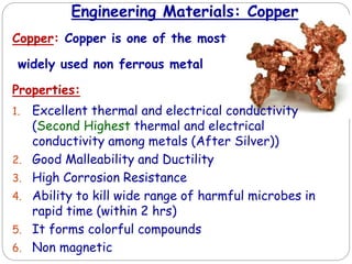 Engineering Materials: Copper
Copper: Copper is one of the most
widely used non ferrous metal
Properties:
1. Excellent thermal and electrical conductivity
(Second Highest thermal and electrical
conductivity among metals (After Silver))
2. Good Malleability and Ductility
3. High Corrosion Resistance
4. Ability to kill wide range of harmful microbes in
rapid time (within 2 hrs)
5. It forms colorful compounds
6. Non magnetic
 
