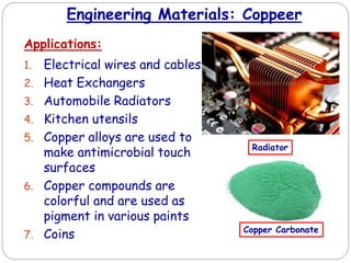 Engineering Materials: Coppeer
Applications:
1. Electrical wires and cables
2. Heat Exchangers
3. Automobile Radiators
4. Kitchen utensils
5. Copper alloys are used to
make antimicrobial touch
surfaces
6. Copper compounds are
colorful and are used as
pigment in various paints
7. Coins
Radiator
Copper Carbonate
 