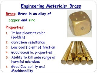 Engineering Materials: Brass
Brass: Brass is an alloy of
copper and zinc
Properties:
1. It has pleasant color
(Golden)
2. Corrosion resistance
3. Low coefficient of friction
4. Good acoustic properties
5. Ability to kill wide range of
harmful microbes
6. Good Castability and
Machinability
 