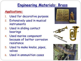 Engineering Materials: Brass
Applications:
1. Used for decorative purpose
2. Extensively used in musical
instruments
3. Used in sliding contact
bearings
4. Used marine component
because of better corrosion
resistance
5. Used to make knobs, pipes,
valves
6. Used in ammunition cases
 