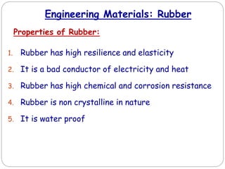 Engineering Materials: Rubber
Properties of Rubber:
1. Rubber has high resilience and elasticity
2. It is a bad conductor of electricity and heat
3. Rubber has high chemical and corrosion resistance
4. Rubber is non crystalline in nature
5. It is water proof
 