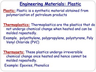 Engineering Materials: Plastic
Plastic: Plastic is a synthetic material obtained from
polymerization of petroleum products
Thermoplastics: Thermoplastics are the plastics that do
not undergo chemical change when heated and can be
molded repeatedly.
Example. polyethylene, polypropylene, polystyrene, Poly
Venyl Chloride (PVC)
Thermosets: These plastics undergo irreversible
chemical change once heated and hence cannot be
molded repeatedly.
Example: Epoxies, Phenolics
 