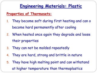Engineering Materials: Plastic
Properties of Thermosets:
1. They become soft during first heating and can o
become hard permanently after cooling
2. When heated once again they degrade and loose
their properties
3. They can not be molded repeatedly
4. They are hard, strong and brittle in nature
5. They have high melting point and can withstand
at higher temperature than thermoplastics
 