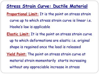 Proportional Limit: It is the point on stress strain
curve up to which stress strain curve is linear i.e.
Hooke’s law is applicable
Elastic Limit: It is the point on stress strain curve
up to which deformations are elastic i.e. original
shape is regained once the load is released
Yield Point: The point on stress strain curve at
material strain momentarily starts increasing
without any appreciable increase in stress
Stress Strain Curve: Ductile Material
 