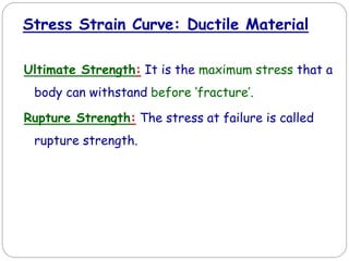 Ultimate Strength: It is the maximum stress that a
body can withstand before ‘fracture’.
Rupture Strength: The stress at failure is called
rupture strength.
Stress Strain Curve: Ductile Material
 