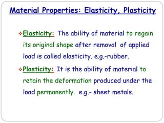 Material Properties: Elasticity, Plasticity
Elasticity: The ability of material to regain
its original shape after removal of applied
load is called elasticity. e.g.-rubber.
Plasticity: It is the ability of material to
retain the deformation produced under the
load permanently. e.g.- sheet metals.
 