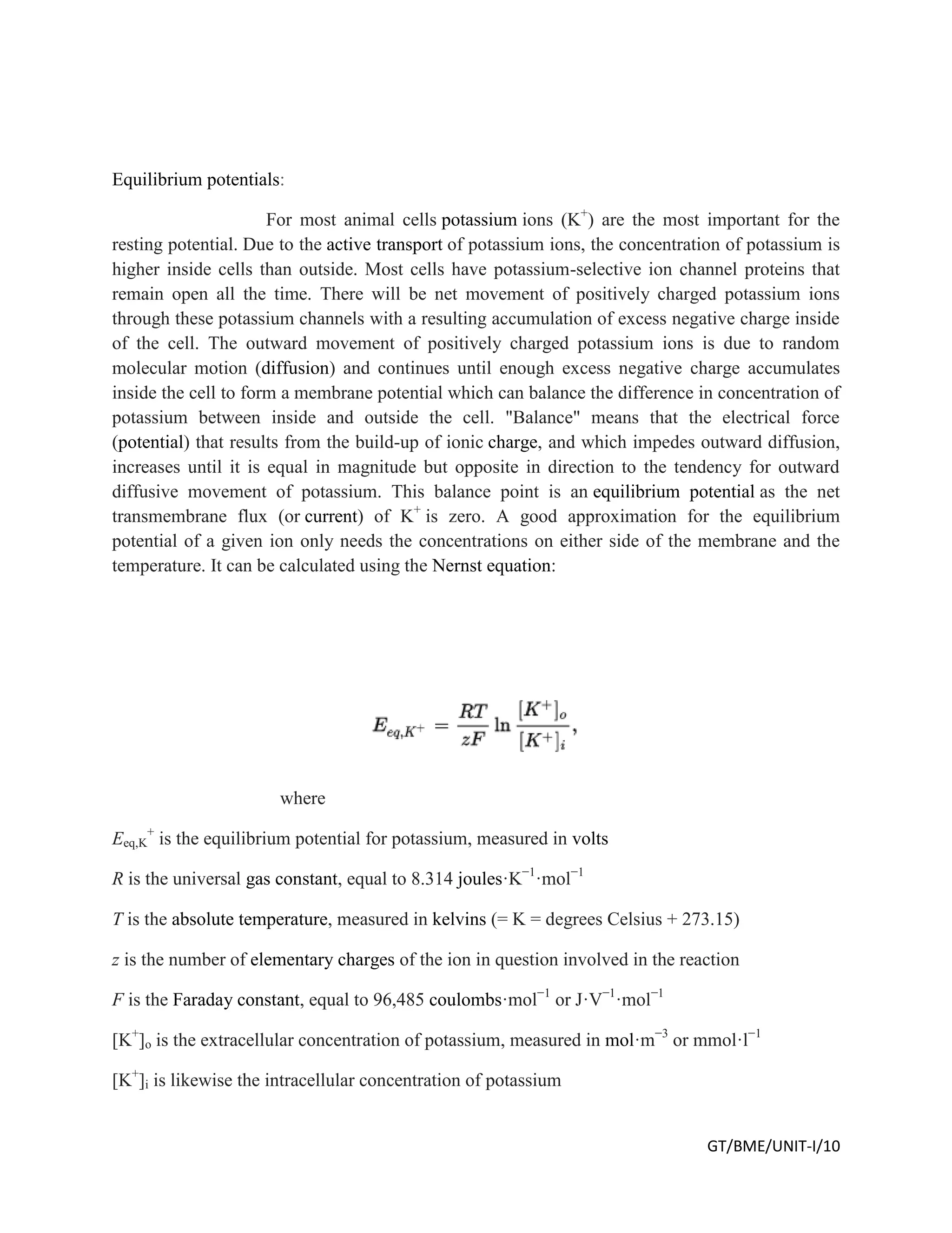 GT/BME/UNIT-I/10
Equilibrium potentials:
For most animal cells potassium ions (K+
) are the most important for the
resting potential. Due to the active transport of potassium ions, the concentration of potassium is
higher inside cells than outside. Most cells have potassium-selective ion channel proteins that
remain open all the time. There will be net movement of positively charged potassium ions
through these potassium channels with a resulting accumulation of excess negative charge inside
of the cell. The outward movement of positively charged potassium ions is due to random
molecular motion (diffusion) and continues until enough excess negative charge accumulates
inside the cell to form a membrane potential which can balance the difference in concentration of
potassium between inside and outside the cell. "Balance" means that the electrical force
(potential) that results from the build-up of ionic charge, and which impedes outward diffusion,
increases until it is equal in magnitude but opposite in direction to the tendency for outward
diffusive movement of potassium. This balance point is an equilibrium potential as the net
transmembrane flux (or current) of K+
is zero. A good approximation for the equilibrium
potential of a given ion only needs the concentrations on either side of the membrane and the
temperature. It can be calculated using the Nernst equation:
where
Eeq,K
+
is the equilibrium potential for potassium, measured in volts
R is the universal gas constant, equal to 8.314 joules·K−1
·mol−1
T is the absolute temperature, measured in kelvins (= K = degrees Celsius + 273.15)
z is the number of elementary charges of the ion in question involved in the reaction
F is the Faraday constant, equal to 96,485 coulombs·mol−1
or J·V−1
·mol−1
[K+
]o is the extracellular concentration of potassium, measured in mol·m−3
or mmol·l−1
[K+
]i is likewise the intracellular concentration of potassium
 