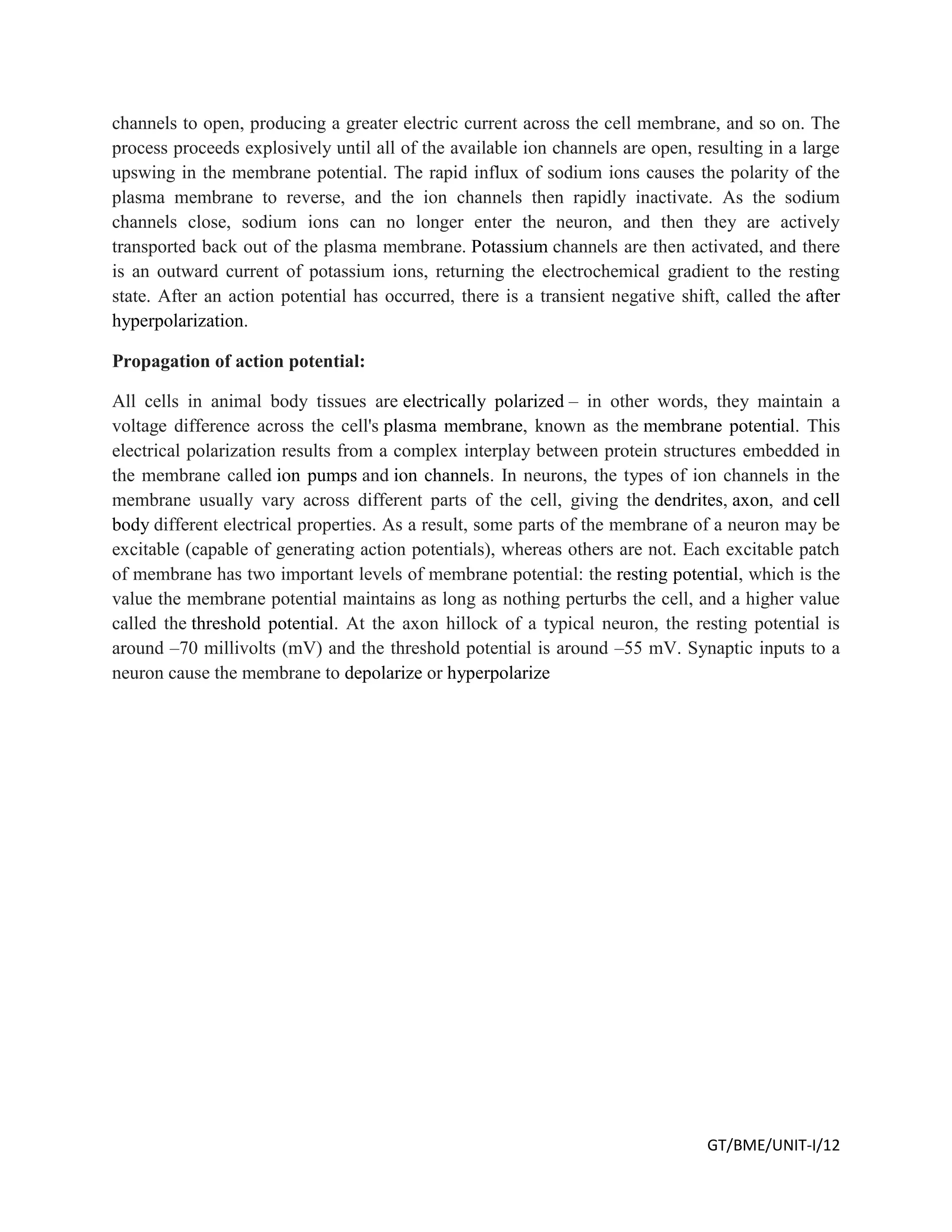 GT/BME/UNIT-I/12
channels to open, producing a greater electric current across the cell membrane, and so on. The
process proceeds explosively until all of the available ion channels are open, resulting in a large
upswing in the membrane potential. The rapid influx of sodium ions causes the polarity of the
plasma membrane to reverse, and the ion channels then rapidly inactivate. As the sodium
channels close, sodium ions can no longer enter the neuron, and then they are actively
transported back out of the plasma membrane. Potassium channels are then activated, and there
is an outward current of potassium ions, returning the electrochemical gradient to the resting
state. After an action potential has occurred, there is a transient negative shift, called the after
hyperpolarization.
Propagation of action potential:
All cells in animal body tissues are electrically polarized – in other words, they maintain a
voltage difference across the cell's plasma membrane, known as the membrane potential. This
electrical polarization results from a complex interplay between protein structures embedded in
the membrane called ion pumps and ion channels. In neurons, the types of ion channels in the
membrane usually vary across different parts of the cell, giving the dendrites, axon, and cell
body different electrical properties. As a result, some parts of the membrane of a neuron may be
excitable (capable of generating action potentials), whereas others are not. Each excitable patch
of membrane has two important levels of membrane potential: the resting potential, which is the
value the membrane potential maintains as long as nothing perturbs the cell, and a higher value
called the threshold potential. At the axon hillock of a typical neuron, the resting potential is
around –70 millivolts (mV) and the threshold potential is around –55 mV. Synaptic inputs to a
neuron cause the membrane to depolarize or hyperpolarize
 