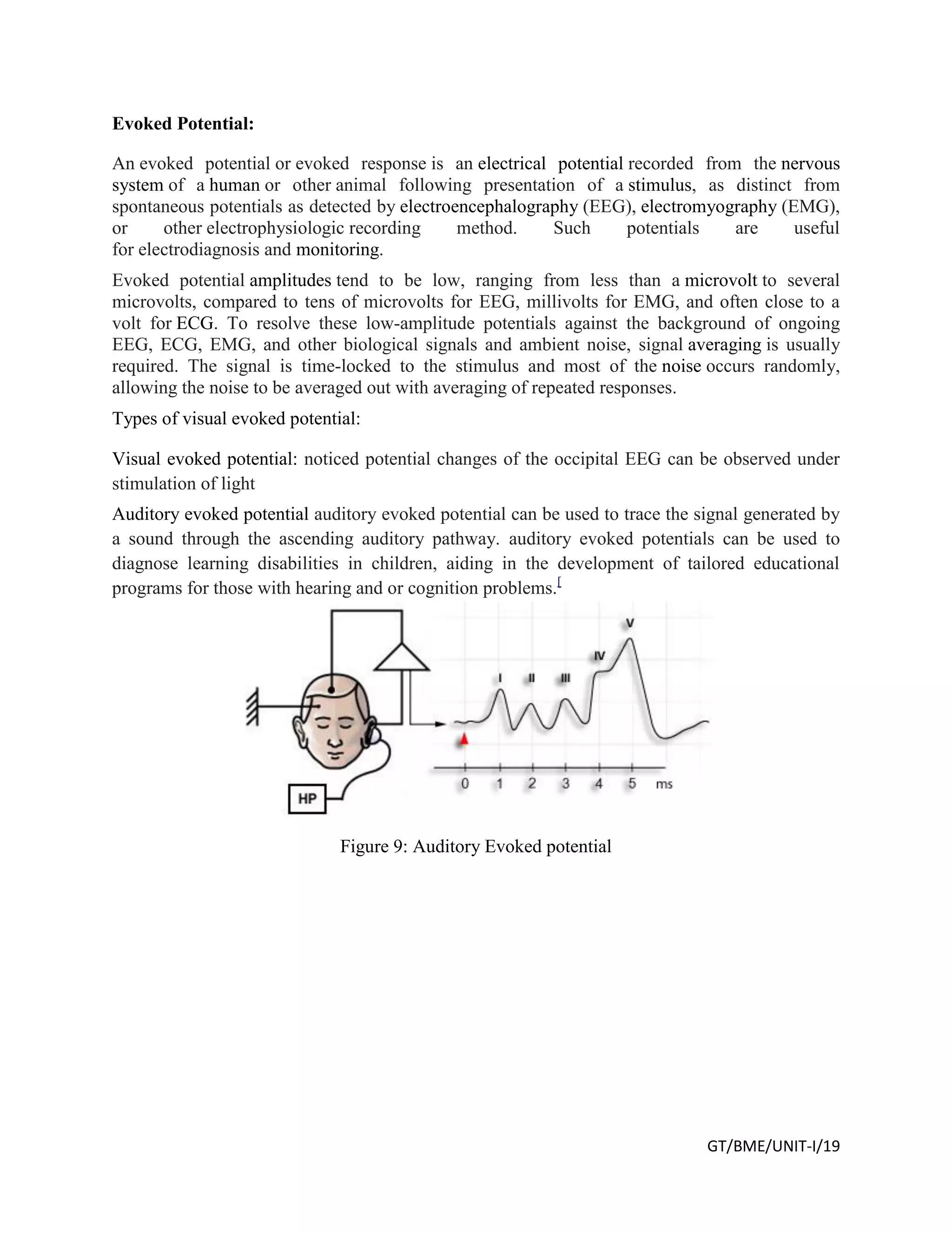 GT/BME/UNIT-I/19
Evoked Potential:
An evoked potential or evoked response is an electrical potential recorded from the nervous
system of a human or other animal following presentation of a stimulus, as distinct from
spontaneous potentials as detected by electroencephalography (EEG), electromyography (EMG),
or other electrophysiologic recording method. Such potentials are useful
for electrodiagnosis and monitoring.
Evoked potential amplitudes tend to be low, ranging from less than a microvolt to several
microvolts, compared to tens of microvolts for EEG, millivolts for EMG, and often close to a
volt for ECG. To resolve these low-amplitude potentials against the background of ongoing
EEG, ECG, EMG, and other biological signals and ambient noise, signal averaging is usually
required. The signal is time-locked to the stimulus and most of the noise occurs randomly,
allowing the noise to be averaged out with averaging of repeated responses.
Types of visual evoked potential:
Visual evoked potential: noticed potential changes of the occipital EEG can be observed under
stimulation of light
Auditory evoked potential auditory evoked potential can be used to trace the signal generated by
a sound through the ascending auditory pathway. auditory evoked potentials can be used to
diagnose learning disabilities in children, aiding in the development of tailored educational
programs for those with hearing and or cognition problems.[
Figure 9: Auditory Evoked potential
 