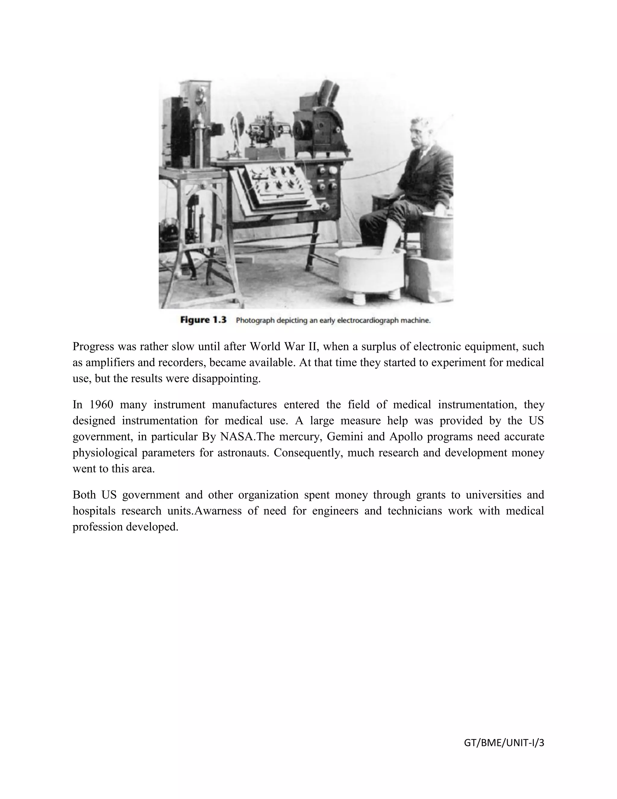 GT/BME/UNIT-I/3
Progress was rather slow until after World War II, when a surplus of electronic equipment, such
as amplifiers and recorders, became available. At that time they started to experiment for medical
use, but the results were disappointing.
In 1960 many instrument manufactures entered the field of medical instrumentation, they
designed instrumentation for medical use. A large measure help was provided by the US
government, in particular By NASA.The mercury, Gemini and Apollo programs need accurate
physiological parameters for astronauts. Consequently, much research and development money
went to this area.
Both US government and other organization spent money through grants to universities and
hospitals research units.Awarness of need for engineers and technicians work with medical
profession developed.
 