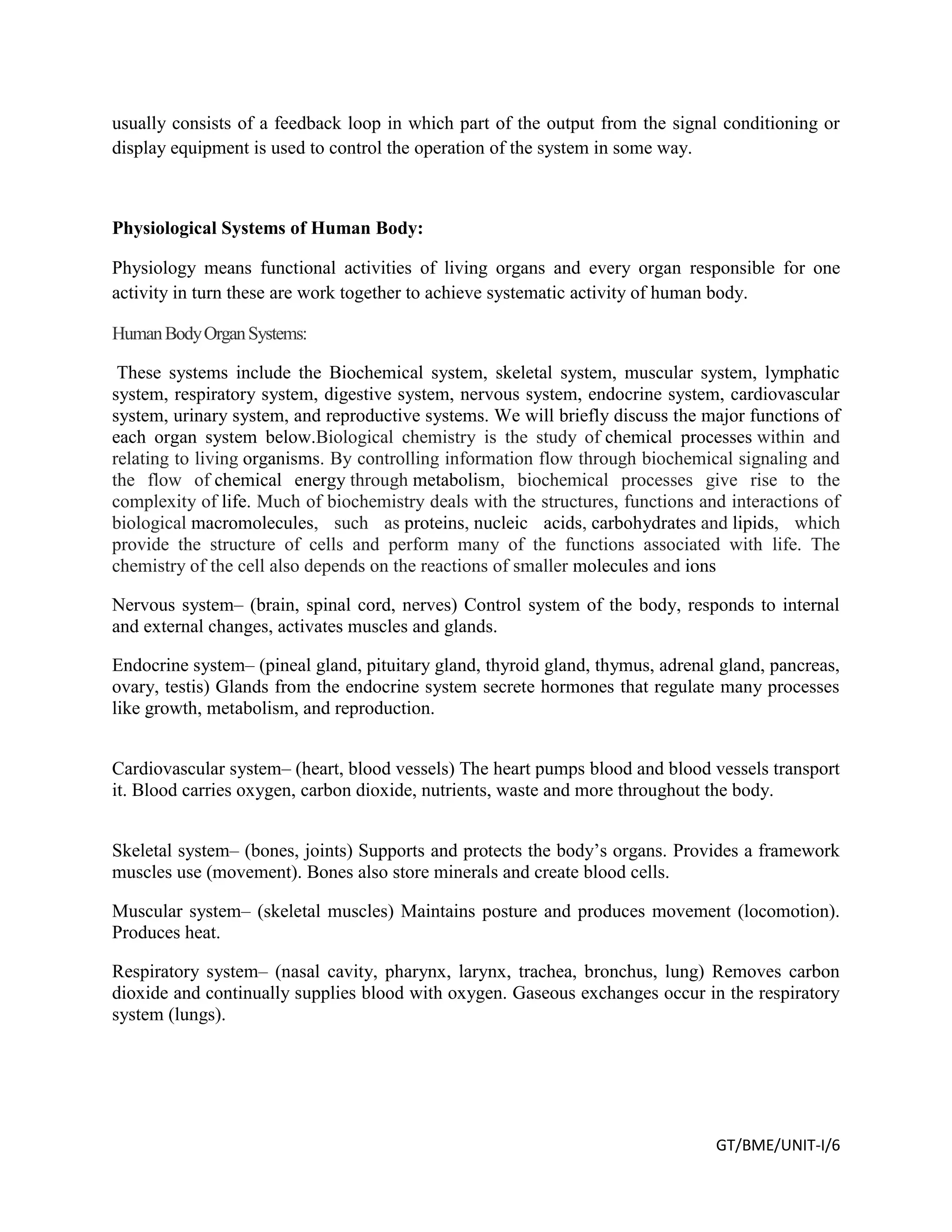 GT/BME/UNIT-I/6
usually consists of a feedback loop in which part of the output from the signal conditioning or
display equipment is used to control the operation of the system in some way.
Physiological Systems of Human Body:
Physiology means functional activities of living organs and every organ responsible for one
activity in turn these are work together to achieve systematic activity of human body.
HumanBodyOrganSystems:
These systems include the Biochemical system, skeletal system, muscular system, lymphatic
system, respiratory system, digestive system, nervous system, endocrine system, cardiovascular
system, urinary system, and reproductive systems. We will briefly discuss the major functions of
each organ system below.Biological chemistry is the study of chemical processes within and
relating to living organisms. By controlling information flow through biochemical signaling and
the flow of chemical energy through metabolism, biochemical processes give rise to the
complexity of life. Much of biochemistry deals with the structures, functions and interactions of
biological macromolecules, such as proteins, nucleic acids, carbohydrates and lipids, which
provide the structure of cells and perform many of the functions associated with life. The
chemistry of the cell also depends on the reactions of smaller molecules and ions
Nervous system– (brain, spinal cord, nerves) Control system of the body, responds to internal
and external changes, activates muscles and glands.
Endocrine system– (pineal gland, pituitary gland, thyroid gland, thymus, adrenal gland, pancreas,
ovary, testis) Glands from the endocrine system secrete hormones that regulate many processes
like growth, metabolism, and reproduction.
Cardiovascular system– (heart, blood vessels) The heart pumps blood and blood vessels transport
it. Blood carries oxygen, carbon dioxide, nutrients, waste and more throughout the body.
Skeletal system– (bones, joints) Supports and protects the body’s organs. Provides a framework
muscles use (movement). Bones also store minerals and create blood cells.
Muscular system– (skeletal muscles) Maintains posture and produces movement (locomotion).
Produces heat.
Respiratory system– (nasal cavity, pharynx, larynx, trachea, bronchus, lung) Removes carbon
dioxide and continually supplies blood with oxygen. Gaseous exchanges occur in the respiratory
system (lungs).
 