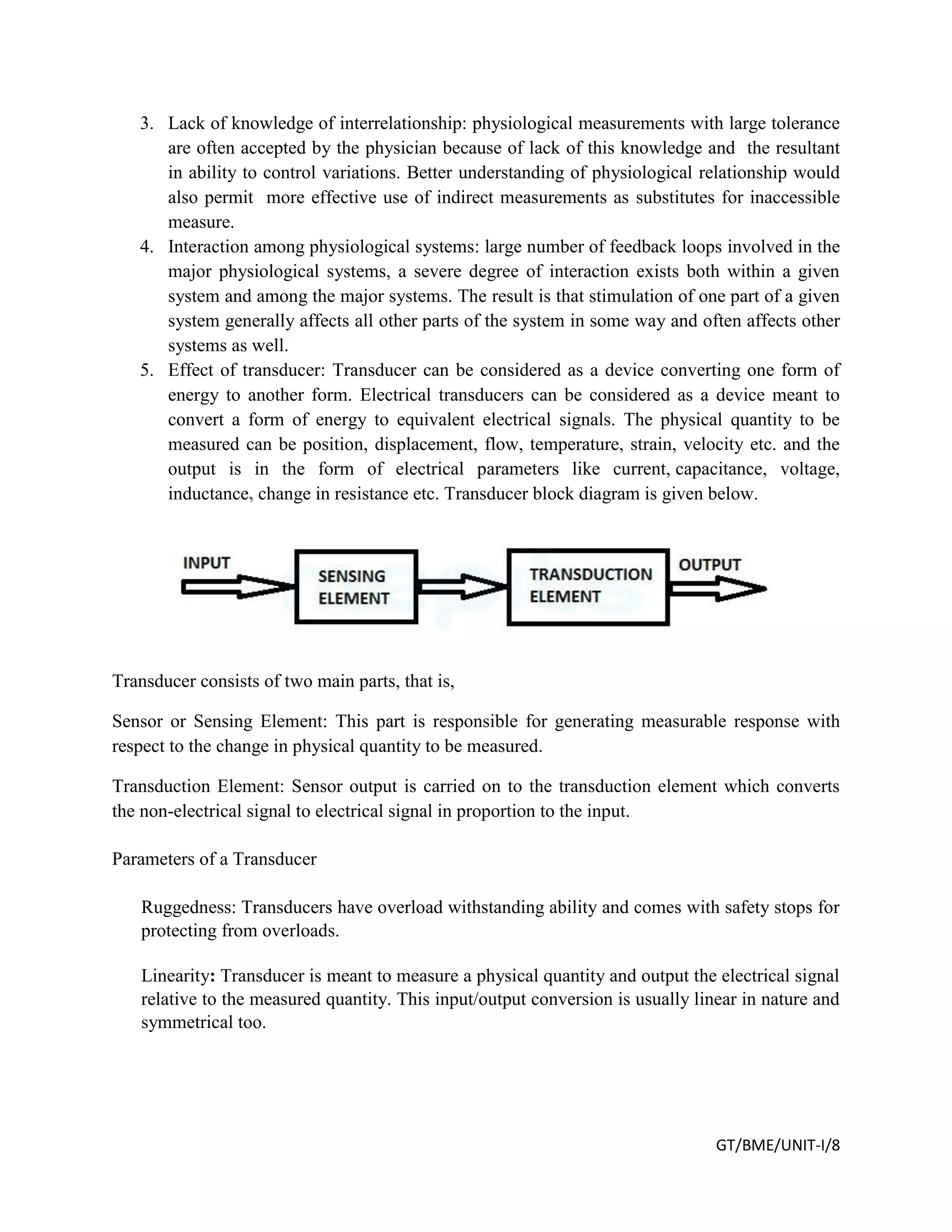 GT/BME/UNIT-I/8
3. Lack of knowledge of interrelationship: physiological measurements with large tolerance
are often accepted by the physician because of lack of this knowledge and the resultant
in ability to control variations. Better understanding of physiological relationship would
also permit more effective use of indirect measurements as substitutes for inaccessible
measure.
4. Interaction among physiological systems: large number of feedback loops involved in the
major physiological systems, a severe degree of interaction exists both within a given
system and among the major systems. The result is that stimulation of one part of a given
system generally affects all other parts of the system in some way and often affects other
systems as well.
5. Effect of transducer: Transducer can be considered as a device converting one form of
energy to another form. Electrical transducers can be considered as a device meant to
convert a form of energy to equivalent electrical signals. The physical quantity to be
measured can be position, displacement, flow, temperature, strain, velocity etc. and the
output is in the form of electrical parameters like current, capacitance, voltage,
inductance, change in resistance etc. Transducer block diagram is given below.
Transducer consists of two main parts, that is,
Sensor or Sensing Element: This part is responsible for generating measurable response with
respect to the change in physical quantity to be measured.
Transduction Element: Sensor output is carried on to the transduction element which converts
the non-electrical signal to electrical signal in proportion to the input.
Parameters of a Transducer
Ruggedness: Transducers have overload withstanding ability and comes with safety stops for
protecting from overloads.
Linearity: Transducer is meant to measure a physical quantity and output the electrical signal
relative to the measured quantity. This input/output conversion is usually linear in nature and
symmetrical too.
 