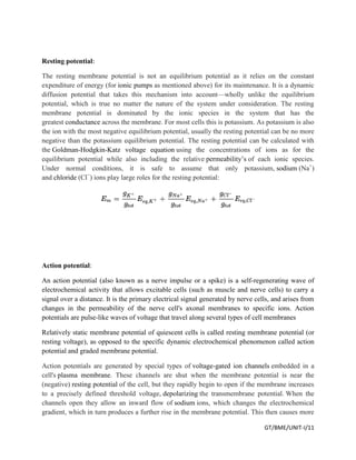 GT/BME/UNIT-I/11
Resting potential:
The resting membrane potential is not an equilibrium potential as it relies on the constant
expenditure of energy (for ionic pumps as mentioned above) for its maintenance. It is a dynamic
diffusion potential that takes this mechanism into account—wholly unlike the equilibrium
potential, which is true no matter the nature of the system under consideration. The resting
membrane potential is dominated by the ionic species in the system that has the
greatest conductance across the membrane. For most cells this is potassium. As potassium is also
the ion with the most negative equilibrium potential, usually the resting potential can be no more
negative than the potassium equilibrium potential. The resting potential can be calculated with
the Goldman-Hodgkin-Katz voltage equation using the concentrations of ions as for the
equilibrium potential while also including the relative permeability’s of each ionic species.
Under normal conditions, it is safe to assume that only potassium, sodium (Na+
)
and chloride (Cl−
) ions play large roles for the resting potential:
Action potential:
An action potential (also known as a nerve impulse or a spike) is a self-regenerating wave of
electrochemical activity that allows excitable cells (such as muscle and nerve cells) to carry a
signal over a distance. It is the primary electrical signal generated by nerve cells, and arises from
changes in the permeability of the nerve cell's axonal membranes to specific ions. Action
potentials are pulse-like waves of voltage that travel along several types of cell membranes
Relatively static membrane potential of quiescent cells is called resting membrane potential (or
resting voltage), as opposed to the specific dynamic electrochemical phenomenon called action
potential and graded membrane potential.
Action potentials are generated by special types of voltage-gated ion channels embedded in a
cell's plasma membrane. These channels are shut when the membrane potential is near the
(negative) resting potential of the cell, but they rapidly begin to open if the membrane increases
to a precisely defined threshold voltage, depolarizing the transmembrane potential. When the
channels open they allow an inward flow of sodium ions, which changes the electrochemical
gradient, which in turn produces a further rise in the membrane potential. This then causes more
 