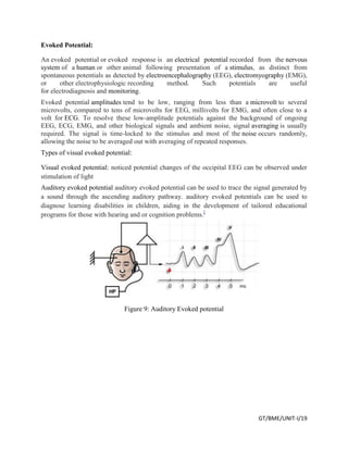 GT/BME/UNIT-I/19
Evoked Potential:
An evoked potential or evoked response is an electrical potential recorded from the nervous
system of a human or other animal following presentation of a stimulus, as distinct from
spontaneous potentials as detected by electroencephalography (EEG), electromyography (EMG),
or other electrophysiologic recording method. Such potentials are useful
for electrodiagnosis and monitoring.
Evoked potential amplitudes tend to be low, ranging from less than a microvolt to several
microvolts, compared to tens of microvolts for EEG, millivolts for EMG, and often close to a
volt for ECG. To resolve these low-amplitude potentials against the background of ongoing
EEG, ECG, EMG, and other biological signals and ambient noise, signal averaging is usually
required. The signal is time-locked to the stimulus and most of the noise occurs randomly,
allowing the noise to be averaged out with averaging of repeated responses.
Types of visual evoked potential:
Visual evoked potential: noticed potential changes of the occipital EEG can be observed under
stimulation of light
Auditory evoked potential auditory evoked potential can be used to trace the signal generated by
a sound through the ascending auditory pathway. auditory evoked potentials can be used to
diagnose learning disabilities in children, aiding in the development of tailored educational
programs for those with hearing and or cognition problems.[
Figure 9: Auditory Evoked potential
 