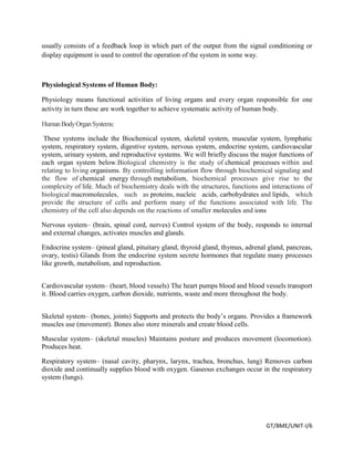 GT/BME/UNIT-I/6
usually consists of a feedback loop in which part of the output from the signal conditioning or
display equipment is used to control the operation of the system in some way.
Physiological Systems of Human Body:
Physiology means functional activities of living organs and every organ responsible for one
activity in turn these are work together to achieve systematic activity of human body.
HumanBodyOrganSystems:
These systems include the Biochemical system, skeletal system, muscular system, lymphatic
system, respiratory system, digestive system, nervous system, endocrine system, cardiovascular
system, urinary system, and reproductive systems. We will briefly discuss the major functions of
each organ system below.Biological chemistry is the study of chemical processes within and
relating to living organisms. By controlling information flow through biochemical signaling and
the flow of chemical energy through metabolism, biochemical processes give rise to the
complexity of life. Much of biochemistry deals with the structures, functions and interactions of
biological macromolecules, such as proteins, nucleic acids, carbohydrates and lipids, which
provide the structure of cells and perform many of the functions associated with life. The
chemistry of the cell also depends on the reactions of smaller molecules and ions
Nervous system– (brain, spinal cord, nerves) Control system of the body, responds to internal
and external changes, activates muscles and glands.
Endocrine system– (pineal gland, pituitary gland, thyroid gland, thymus, adrenal gland, pancreas,
ovary, testis) Glands from the endocrine system secrete hormones that regulate many processes
like growth, metabolism, and reproduction.
Cardiovascular system– (heart, blood vessels) The heart pumps blood and blood vessels transport
it. Blood carries oxygen, carbon dioxide, nutrients, waste and more throughout the body.
Skeletal system– (bones, joints) Supports and protects the body’s organs. Provides a framework
muscles use (movement). Bones also store minerals and create blood cells.
Muscular system– (skeletal muscles) Maintains posture and produces movement (locomotion).
Produces heat.
Respiratory system– (nasal cavity, pharynx, larynx, trachea, bronchus, lung) Removes carbon
dioxide and continually supplies blood with oxygen. Gaseous exchanges occur in the respiratory
system (lungs).
 