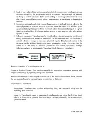 GT/BME/UNIT-I/8
3. Lack of knowledge of interrelationship: physiological measurements with large tolerance
are often accepted by the physician because of lack of this knowledge and the resultant
in ability to control variations. Better understanding of physiological relationship would
also permit more effective use of indirect measurements as substitutes for inaccessible
measure.
4. Interaction among physiological systems: large number of feedback loops involved in the
major physiological systems, a severe degree of interaction exists both within a given
system and among the major systems. The result is that stimulation of one part of a given
system generally affects all other parts of the system in some way and often affects other
systems as well.
5. Effect of transducer: Transducer can be considered as a device converting one form of
energy to another form. Electrical transducers can be considered as a device meant to
convert a form of energy to equivalent electrical signals. The physical quantity to be
measured can be position, displacement, flow, temperature, strain, velocity etc. and the
output is in the form of electrical parameters like current, capacitance, voltage,
inductance, change in resistance etc. Transducer block diagram is given below.
Transducer consists of two main parts, that is,
Sensor or Sensing Element: This part is responsible for generating measurable response with
respect to the change in physical quantity to be measured.
Transduction Element: Sensor output is carried on to the transduction element which converts
the non-electrical signal to electrical signal in proportion to the input.
Parameters of a Transducer
Ruggedness: Transducers have overload withstanding ability and comes with safety stops for
protecting from overloads.
Linearity: Transducer is meant to measure a physical quantity and output the electrical signal
relative to the measured quantity. This input/output conversion is usually linear in nature and
symmetrical too.
 